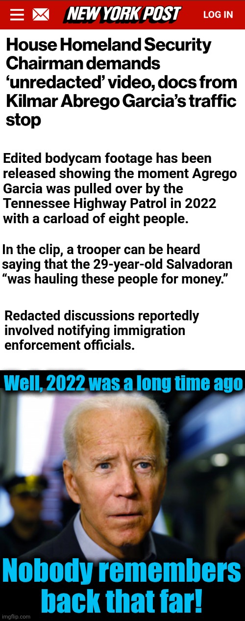 Stuff that democrats don't want you to know | Edited bodycam footage has been
released showing the moment Agrego
Garcia was pulled over by the
Tennessee Highway Patrol in 2022
with a carload of eight people. In the clip, a trooper can be heard
saying that the 29-year-old Salvadoran
“was hauling these people for money.”; Redacted discussions reportedly
involved notifying immigration
enforcement officials. Well, 2022 was a long time ago; Nobody remembers
back that far! | image tagged in joe biden confused,memes,kilmar garcia,illegal immigrants,human trafficking,corruption | made w/ Imgflip meme maker