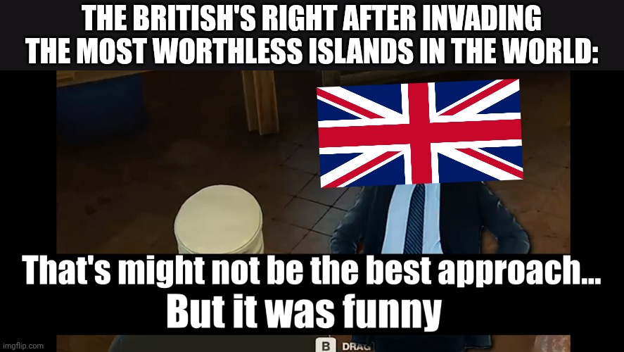 Typical Bri'ish methodology | THE BRITISH'S RIGHT AFTER INVADING THE MOST WORTHLESS ISLANDS IN THE WORLD: | image tagged in x not the best way but is funnier,uk,british,history,british empire,history memes | made w/ Imgflip meme maker