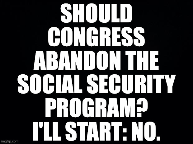 Don't ask Trump.  I want to know what you think. | SHOULD
CONGRESS
ABANDON THE
SOCIAL SECURITY
PROGRAM?
I'LL START: NO. | image tagged in memes,social security | made w/ Imgflip meme maker