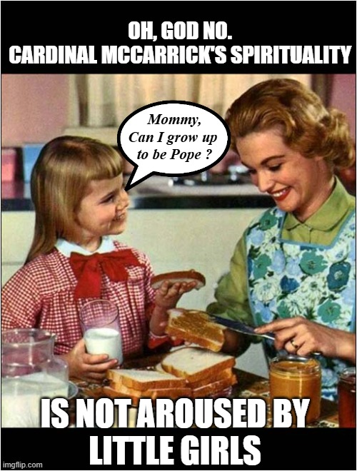 Mother and Daughter | OH, GOD NO.
CARDINAL MCCARRICK'S SPIRITUALITY; Mommy,
Can I grow up 
to be Pope ? IS NOT AROUSED BY
LITTLE GIRLS | image tagged in mother and daughter | made w/ Imgflip meme maker