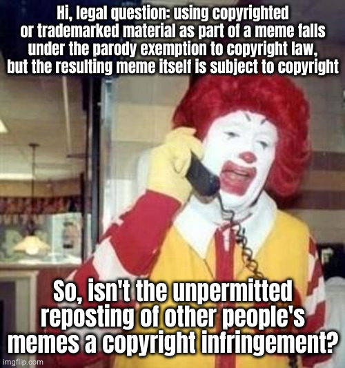 I'm looking at you, repost stream | Hi, legal question: using copyrighted or trademarked material as part of a meme falls under the parody exemption to copyright law, but the resulting meme itself is subject to copyright; So, isn't the unpermitted reposting of other people's memes a copyright infringement? | image tagged in ronald mcdonald temp | made w/ Imgflip meme maker
