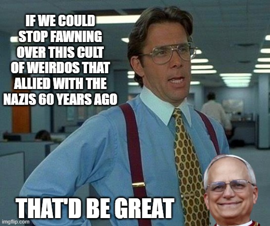 Something Something... Reformed. | IF WE COULD STOP FAWNING OVER THIS CULT OF WEIRDOS THAT ALLIED WITH THE NAZIS 60 YEARS AGO; THAT'D BE GREAT | image tagged in memes,that would be great,pope,weirdos | made w/ Imgflip meme maker