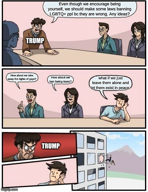 Boardroom Meeting Suggestion | Even though we encourage being yourself, we should make some laws banning LGBTQ+ ppl bc they are wrong. Any ideas? TRUMP; How about we take away the rights of gays? How about we ban being trans? what if we just leave them alone and let them exist in peace; TRUMP | image tagged in memes,boardroom meeting suggestion | made w/ Imgflip meme maker