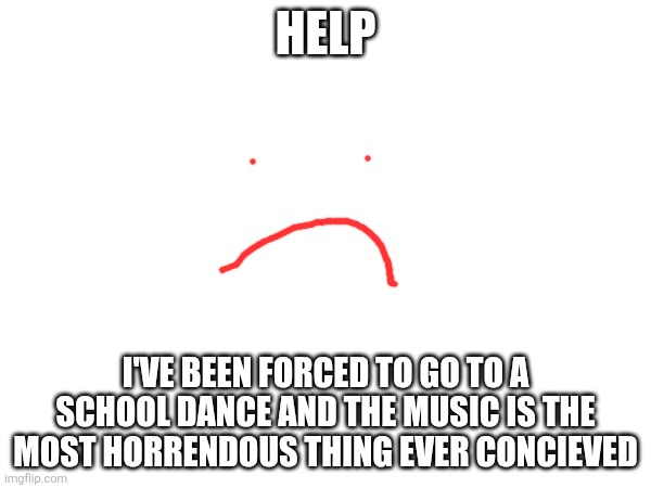 If you don't know who the heck I am, I changed my username. | HELP; I'VE BEEN FORCED TO GO TO A SCHOOL DANCE AND THE MUSIC IS THE MOST HORRENDOUS THING EVER CONCIEVED | image tagged in i need it,the help | made w/ Imgflip meme maker
