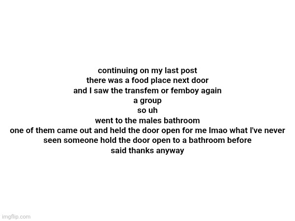 continuing on my last post
there was a food place next door
and I saw the transfem or femboy again
a group
so uh
went to the males bathroom
one of them came out and held the door open for me lmao what I've never seen someone hold the door open to a bathroom before
said thanks anyway | made w/ Imgflip meme maker