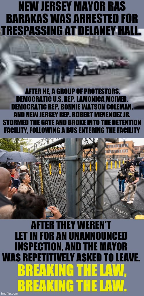 Breaking The Law, Breaking The Law. | NEW JERSEY MAYOR RAS BARAKAS WAS ARRESTED FOR TRESPASSING AT DELANEY HALL. AFTER HE, A GROUP OF PROTESTORS, DEMOCRATIC U.S. REP. LAMONICA MCIVER, DEMOCRATIC REP. BONNIE WATSON COLEMAN, AND NEW JERSEY REP. ROBERT MENENDEZ JR. STORMED THE GATE AND BROKE INTO THE DETENTION FACILITY, FOLLOWING A BUS ENTERING THE FACILITY; AFTER THEY WEREN'T LET IN FOR AN UNANNOUNCED INSPECTION, AND THE MAYOR WAS REPETITIVELY ASKED TO LEAVE. BREAKING THE LAW, BREAKING THE LAW. | image tagged in memes,politics,new jersey,mayor,arrested,you shouldn't be here neither should you | made w/ Imgflip meme maker