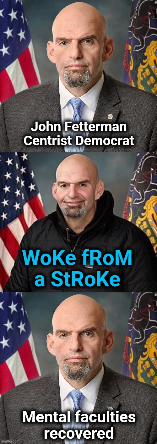 And now the libs hate him | John Fetterman
Centrist Democrat; WoKe fRoM
a StRoKe; Mental faculties
recovered | image tagged in memes,john fetterman,woke from a stroke,democrats,recovered | made w/ Imgflip meme maker