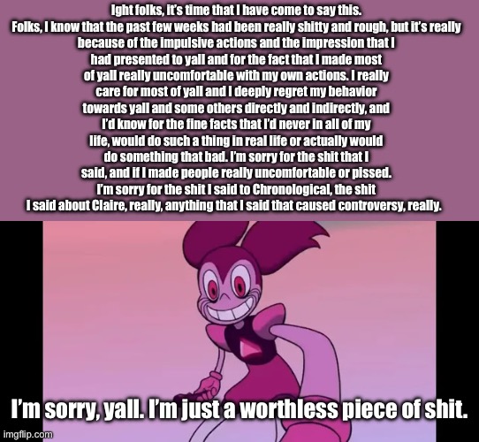 Sorry folks. | Ight folks, it’s time that I have come to say this.

Folks, I know that the past few weeks had been really shitty and rough, but it’s really because of the impulsive actions and the impression that I had presented to yall and for the fact that I made most of yall really uncomfortable with my own actions. I really care for most of yall and I deeply regret my behavior towards yall and some others directly and indirectly, and I’d know for the fine facts that I’d never in all of my life, would do such a thing in real life or actually would do something that bad. I’m sorry for the shit that I said, and if I made people really uncomfortable or pissed. I’m sorry for the shit I said to Chronological, the shit I said about Claire, really, anything that I said that caused controversy, really. I’m sorry, yall. I’m just a worthless piece of shit. | image tagged in event template | made w/ Imgflip meme maker