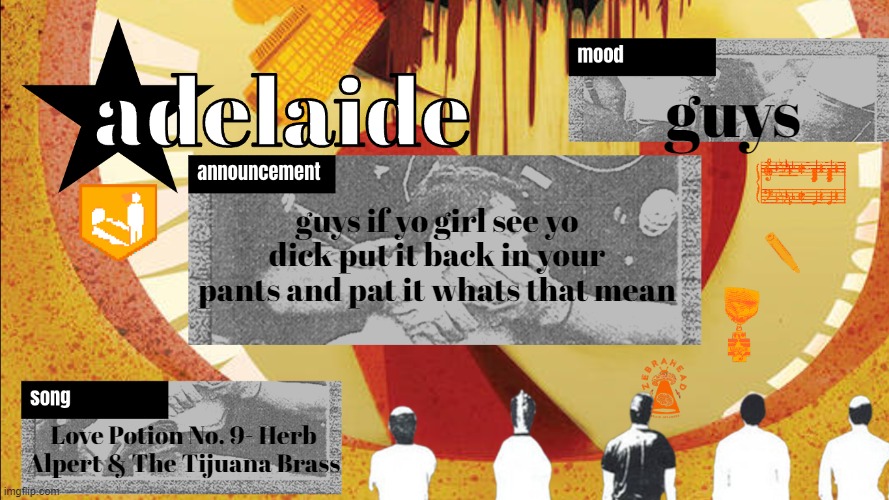 adelaideaux temp mk v | guys; guys if yo girl see yo dick put it back in your pants and pat it whats that mean; Love Potion No. 9- Herb Alpert & The Tijuana Brass | image tagged in adelaideaux temp mk v | made w/ Imgflip meme maker
