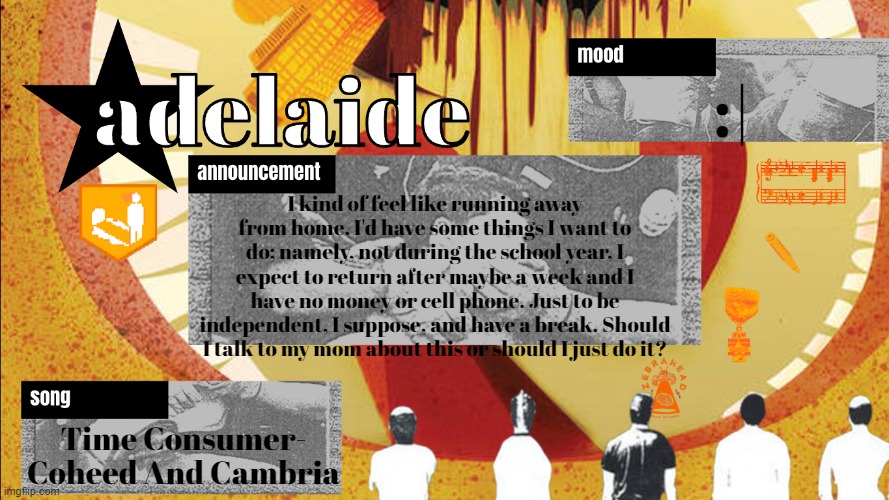 adelaideaux temp mk v | :|; I kind of feel like running away from home. I'd have some things I want to do; namely, not during the school year, I expect to return after maybe a week and I have no money or cell phone. Just to be independent, I suppose, and have a break. Should I talk to my mom about this or should I just do it? Time Consumer- Coheed And Cambria | image tagged in adelaideaux temp mk v | made w/ Imgflip meme maker