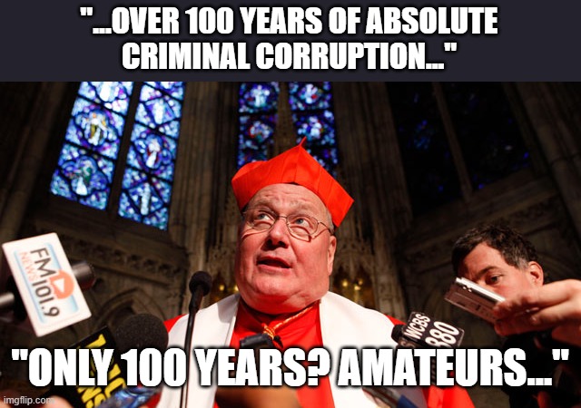 CARDINAL DOLAN | "...OVER 100 YEARS OF ABSOLUTE
CRIMINAL CORRUPTION..." "ONLY 100 YEARS? AMATEURS..." | image tagged in cardinal dolan | made w/ Imgflip meme maker