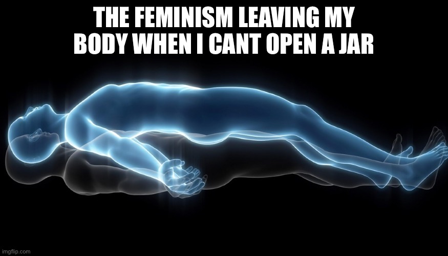 Same thing when reaching for high shelves… | THE FEMINISM LEAVING MY BODY WHEN I CANT OPEN A JAR | image tagged in soul leaving body,haha,funny,memes,femenist,men and women | made w/ Imgflip meme maker