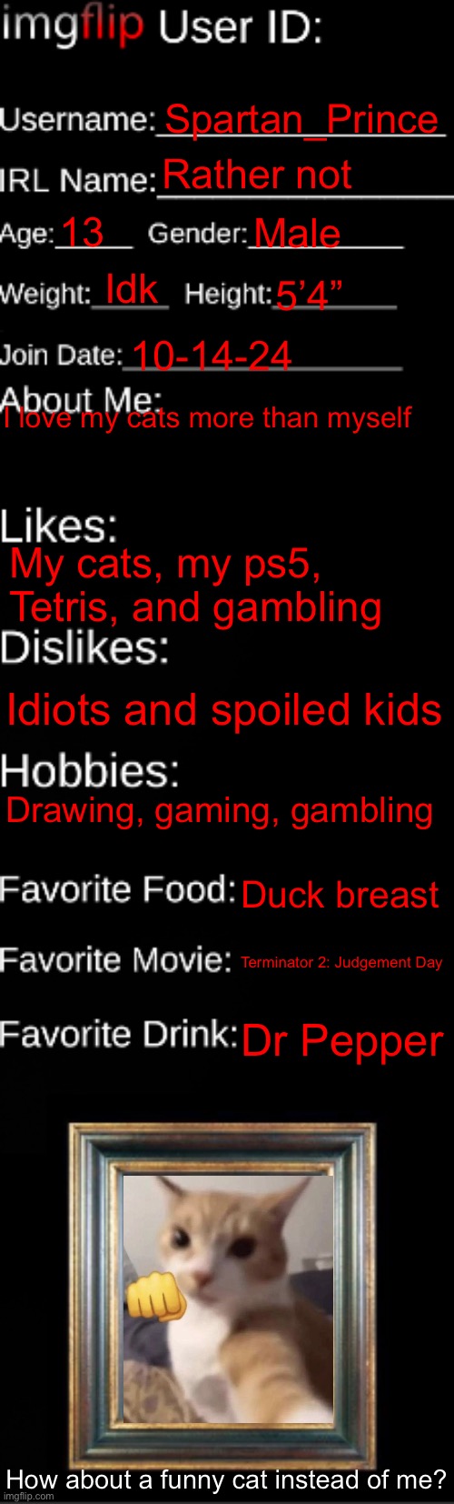 Me | Spartan_Prince; Rather not; 13; Male; Idk; 5’4”; 10-14-24; I love my cats more than myself; My cats, my ps5, Tetris, and gambling; Idiots and spoiled kids; Drawing, gaming, gambling; Duck breast; Terminator 2: Judgement Day; Dr Pepper; How about a funny cat instead of me? | image tagged in imgflip id card | made w/ Imgflip meme maker