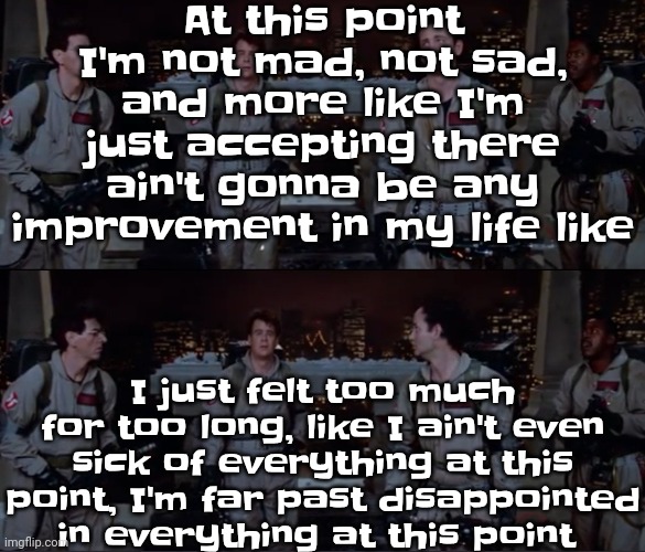 i really don't have anything to say | At this point I'm not mad, not sad, and more like I'm just accepting there ain't gonna be any improvement in my life like; I just felt too much for too long, like I ain't even sick of everything at this point, I'm far past disappointed in everything at this point | image tagged in bro | made w/ Imgflip meme maker