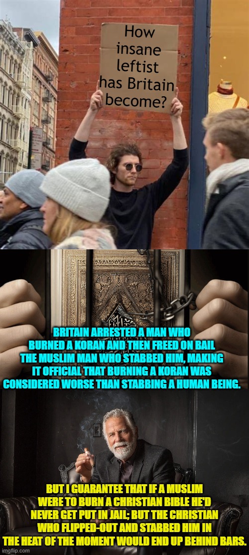 It's no longer Britain, it's a non designated Caliphate. | How insane leftist has Britain become? BRITAIN ARRESTED A MAN WHO BURNED A KORAN AND THEN FREED ON BAIL THE MUSLIM MAN WHO STABBED HIM, MAKING IT OFFICIAL THAT BURNING A KORAN WAS CONSIDERED WORSE THAN STABBING A HUMAN BEING. BUT I GUARANTEE THAT IF A MUSLIM WERE TO BURN A CHRISTIAN BIBLE HE'D NEVER GET PUT IN JAIL; BUT THE CHRISTIAN WHO FLIPPED-OUT AND STABBED HIM IN THE HEAT OF THE MOMENT WOULD END UP BEHIND BARS. | image tagged in man holding cardboard sign | made w/ Imgflip meme maker