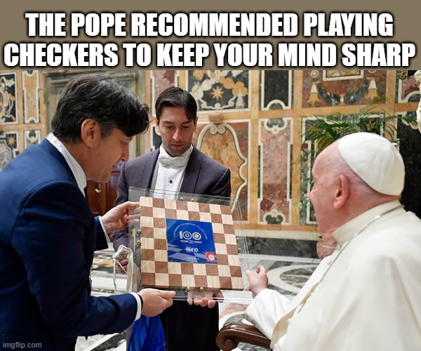 The Pope recommended playing checkers to keep you mind sharp. | THE POPE RECOMMENDED PLAYING CHECKERS TO KEEP YOUR MIND SHARP | image tagged in gaming,games,checkers,pope,vatican | made w/ Imgflip meme maker