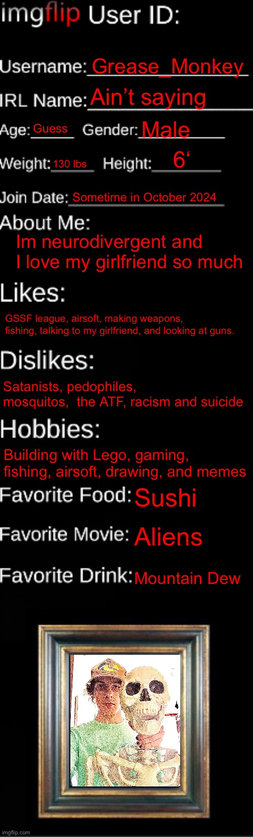 The picture is me and Andrew, the 300 y/o criminal | Grease_Monkey; Ain’t saying; Guess; Male; 6‘; 130 lbs; Sometime in October 2024; Im neurodivergent and I love my girlfriend so much; GSSF league, airsoft, making weapons, fishing, talking to my girlfriend, and looking at guns. Satanists, pedophiles, mosquitos,  the ATF, racism and suicide; Building with Lego, gaming, fishing, airsoft, drawing, and memes; Sushi; Aliens; Mountain Dew | image tagged in imgflip id card | made w/ Imgflip meme maker