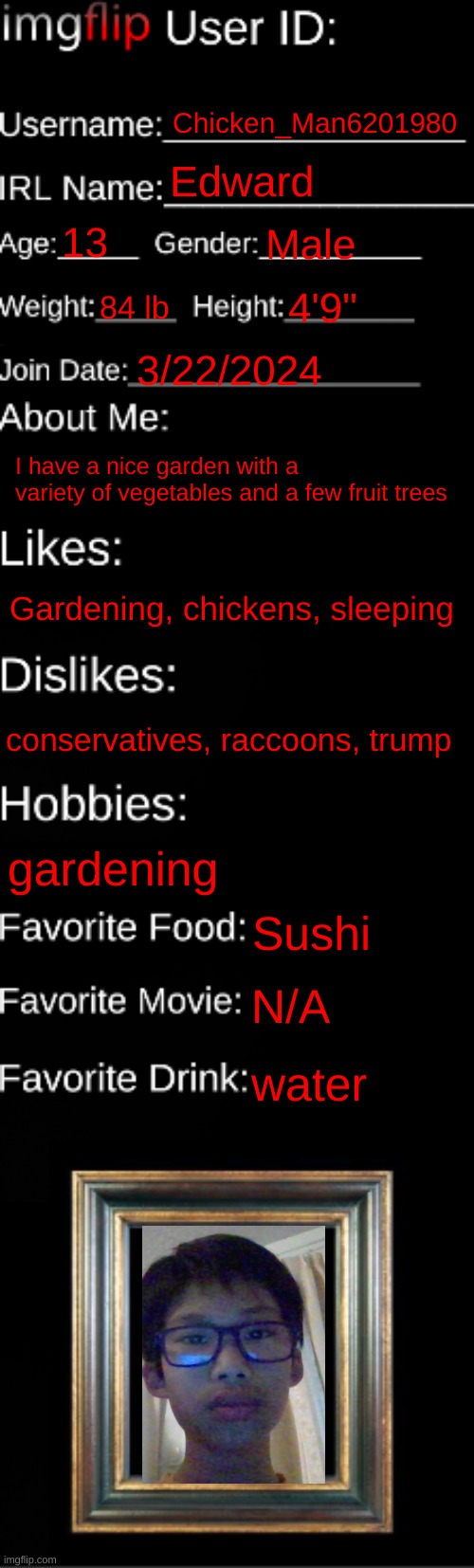 imgflip ID Card | Chicken_Man6201980; Edward; 13; Male; 84 lb; 4'9"; 3/22/2024; I have a nice garden with a variety of vegetables and a few fruit trees; Gardening, chickens, sleeping; conservatives, raccoons, trump; gardening; Sushi; N/A; water | image tagged in imgflip id card | made w/ Imgflip meme maker