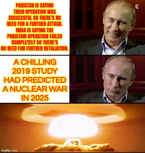 India Pakistan War Prediction | PAKISTAN IS SAYING THEIR OPERATION WAS SUCCESSFUL SO THERE'S NO NEED FOR A FURTHER ATTACK.
INDIA IS SAYING THE PAKISTANI OPERATION FAILED COMPLETELY SO THERE'S NO NEED FOR FURTHER RETALIATION. A CHILLING
2019 STUDY
HAD PREDICTED
A NUCLEAR WAR
IN 2025 | image tagged in putin is not laughing,nuclear war,nuclear bomb,world war 3,islamic terrorism,radical islam | made w/ Imgflip meme maker