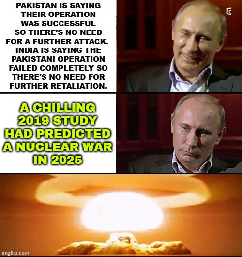 India-Pakistan War Prediction | PAKISTAN IS SAYING
THEIR OPERATION
WAS SUCCESSFUL
SO THERE'S NO NEED
FOR A FURTHER ATTACK. 
INDIA IS SAYING THE
PAKISTANI OPERATION
FAILED COMPLETELY SO
THERE'S NO NEED FOR
FURTHER RETALIATION. A CHILLING
2019 STUDY
HAD PREDICTED
A NUCLEAR WAR
IN 2025 | image tagged in putin is not laughing,islamic terrorism,world war 3,india,nuclear war,radical islam | made w/ Imgflip meme maker