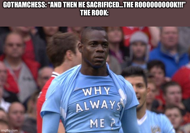 And then he sacrificed…THE ROOOOOOOK! | GOTHAMCHESS: “AND THEN HE SACRIFICED…THE ROOOOOOOOOK!!!”
THE ROOK: | image tagged in why always me,chess | made w/ Imgflip meme maker