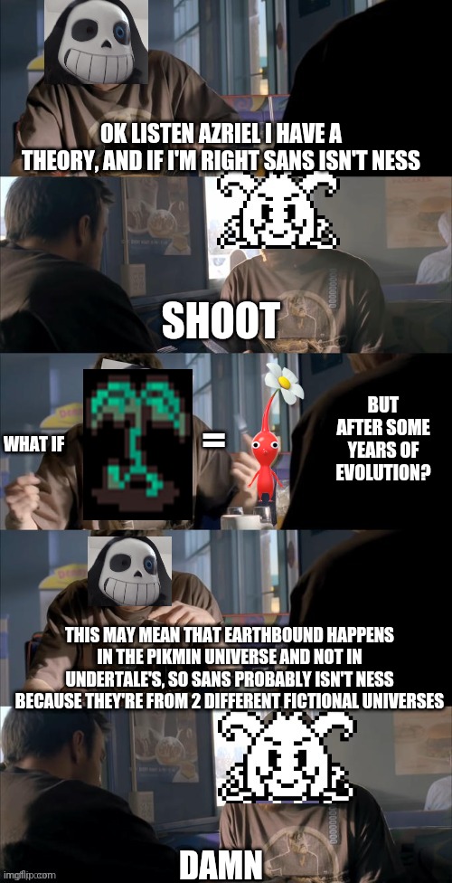 Or they're all the three of them in the same universe | OK LISTEN AZRIEL I HAVE A THEORY, AND IF I'M RIGHT SANS ISN'T NESS; SHOOT; =; BUT AFTER SOME YEARS OF EVOLUTION? WHAT IF; THIS MAY MEAN THAT EARTHBOUND HAPPENS IN THE PIKMIN UNIVERSE AND NOT IN UNDERTALE'S, SO SANS PROBABLY ISN'T NESS BECAUSE THEY'RE FROM 2 DIFFERENT FICTIONAL UNIVERSES; DAMN | image tagged in darth sans theory vs azriel | made w/ Imgflip meme maker