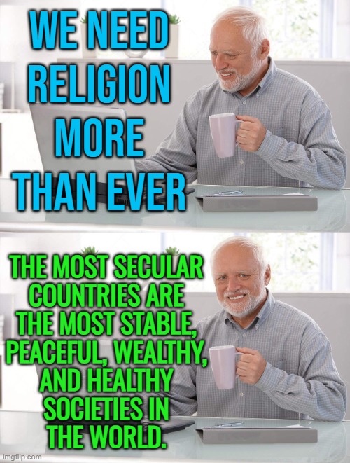 The Most Secular Countries Are The Most Stable | WE NEED
RELIGION MORE
THAN EVER; THE MOST SECULAR
COUNTRIES ARE
THE MOST STABLE,
PEACEFUL, WEALTHY,
AND HEALTHY
SOCIETIES IN
THE WORLD. | image tagged in old man cup of coffee,anti-religion,economy,health,world peace,wealth | made w/ Imgflip meme maker