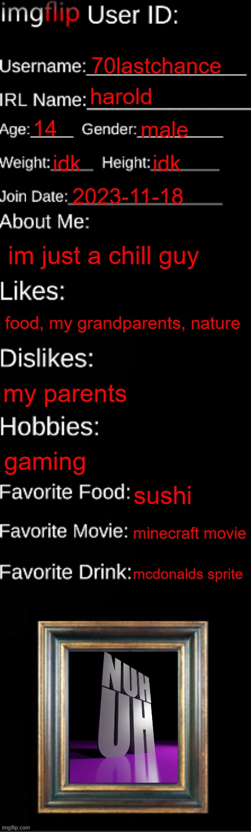 imgflip ID Card | 70lastchance; harold; 14; male; idk; idk; 2023-11-18; im just a chill guy; food, my grandparents, nature; my parents; gaming; sushi; minecraft movie; mcdonalds sprite | image tagged in imgflip id card | made w/ Imgflip meme maker