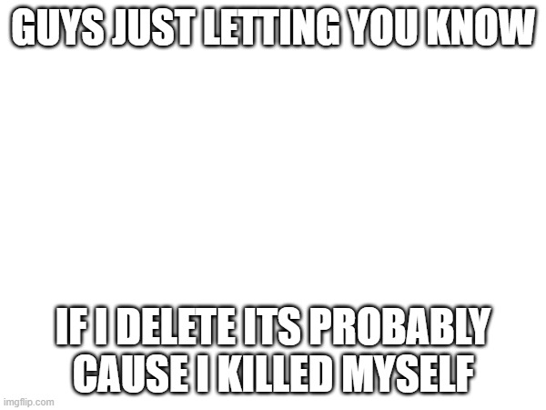 GUYS JUST LETTING YOU KNOW; IF I DELETE ITS PROBABLY CAUSE I KILLED MYSELF | made w/ Imgflip meme maker