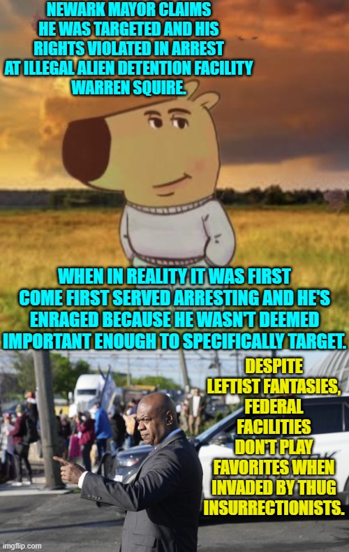FOFO leftists.  Grow accustomed to the term. | NEWARK MAYOR CLAIMS HE WAS TARGETED AND HIS RIGHTS VIOLATED IN ARREST AT ILLEGAL ALIEN DETENTION FACILITY
WARREN SQUIRE. WHEN IN REALITY IT WAS FIRST COME FIRST SERVED ARRESTING AND HE'S ENRAGED BECAUSE HE WASN'T DEEMED IMPORTANT ENOUGH TO SPECIFICALLY TARGET. DESPITE LEFTIST FANTASIES, FEDERAL FACILITIES DON'T PLAY FAVORITES WHEN INVADED BY THUG INSURRECTIONISTS. | image tagged in yep | made w/ Imgflip meme maker