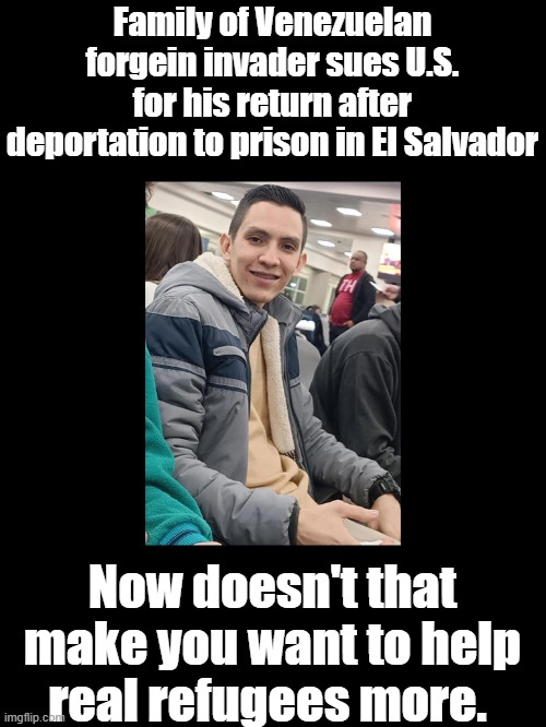Deport the family,problem solved | Family of Venezuelan forgein invader sues U.S. for his return after deportation to prison in El Salvador; Now doesn't that make you want to help real refugees more. | made w/ Imgflip meme maker