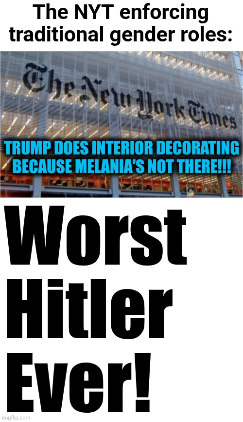 The leftist MSM losing their tiny little minds because Melania's not doing White House interior decorating | The NYT enforcing
traditional gender roles:; TRUMP DOES INTERIOR DECORATING BECAUSE MELANIA'S NOT THERE!!! Worst
Hitler
Ever! | image tagged in memes,donald trump,trump derangement syndrome,new york times,interior decorating,white house | made w/ Imgflip meme maker