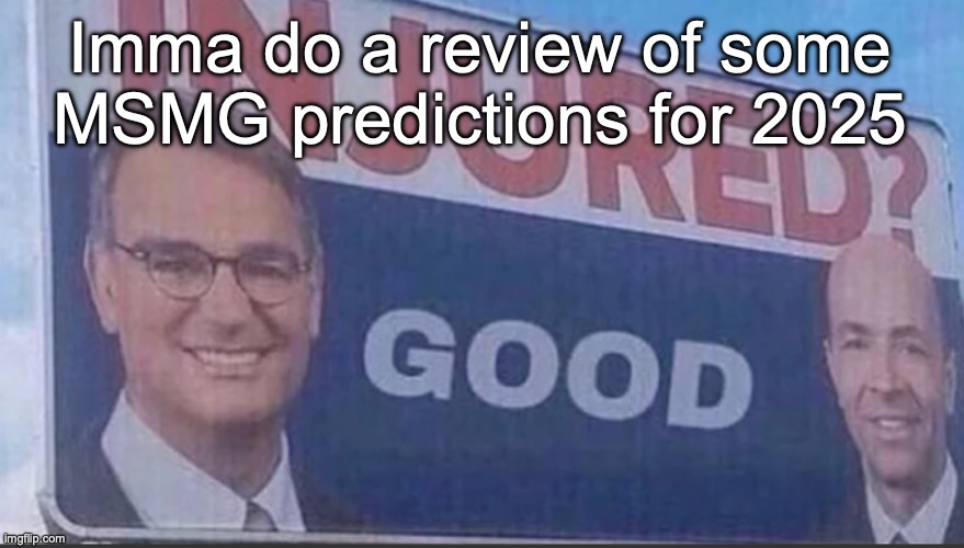 It'll happen on https://imgflip.com/i/9cro70 | Imma do a review of some MSMG predictions for 2025 | image tagged in injured good announcement | made w/ Imgflip meme maker