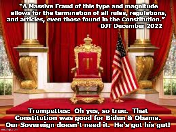Suspend the Constitution! | “A Massive Fraud of this type and magnitude allows for the termination of all rules, regulations, and articles, even those found in the Constitution.”                                                -DJT December 2022; Trumpettes:  Oh yes, so true.  That Constitution was good for Biden & Obama. Our Sovereign doesn't need it.  He's got his gut! | image tagged in trump memes,donald trump approves,fascism,maga,donald trump small brain,nevertrump meme | made w/ Imgflip meme maker