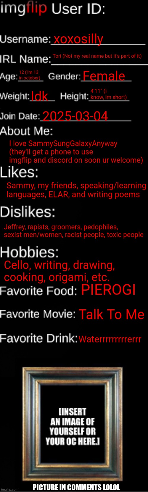It won't let me add images bc idk so ye | xoxosilly; Tori (Not my real name but it's part of it); 12 (I'm 13 in october); Female; 4'11" (i know, im short); Idk; 2025-03-04; I love SammySungGalaxyAnyway (they'll get a phone to use imgflip and discord on soon ur welcome); Sammy, my friends, speaking/learning languages, ELAR, and writing poems; Jeffrey, rapists, groomers, pedophiles, sexist men/women, racist people, toxic people; Cello, writing, drawing, cooking, origami, etc. PIEROGI; Talk To Me; Waterrrrrrrrrerrr; PICTURE IN COMMENTS LOLOL | image tagged in imgflip id card | made w/ Imgflip meme maker