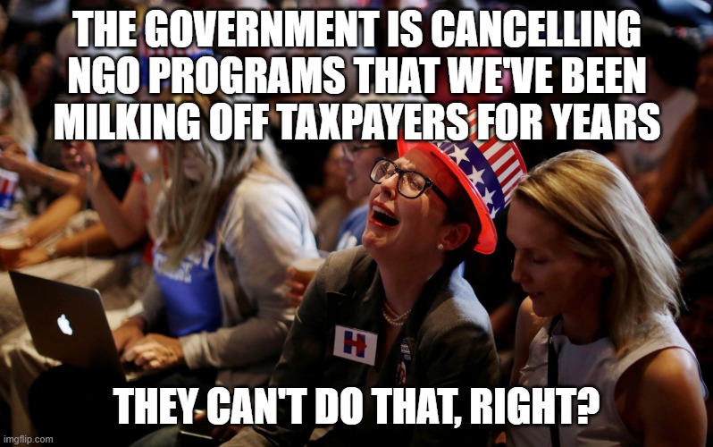Crying Hillary Supporters | THE GOVERNMENT IS CANCELLING NGO PROGRAMS THAT WE'VE BEEN MILKING OFF TAXPAYERS FOR YEARS; THEY CAN'T DO THAT, RIGHT? | image tagged in crying hillary supporters | made w/ Imgflip meme maker