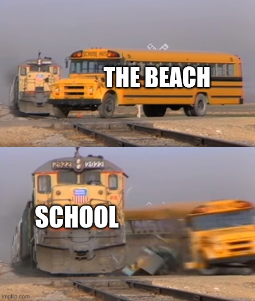 A train hitting a school bus | THE BEACH; SCHOOL | image tagged in a train hitting a school bus | made w/ Imgflip meme maker