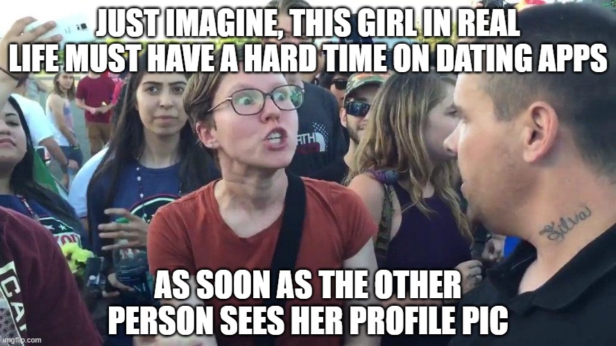 Triggered SJW | JUST IMAGINE, THIS GIRL IN REAL LIFE MUST HAVE A HARD TIME ON DATING APPS AS SOON AS THE OTHER PERSON SEES HER PROFILE PIC | image tagged in triggered sjw | made w/ Imgflip meme maker