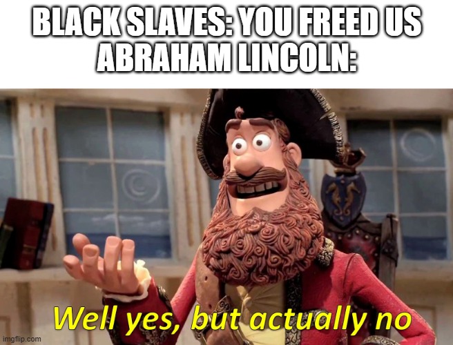 He wanted to reduce slaves not make it illegal and he probably wanted to send em back to africa (might not be accurate) | BLACK SLAVES: YOU FREED US
ABRAHAM LINCOLN: | image tagged in well yes but actually no,civil war,abraham lincoln | made w/ Imgflip meme maker