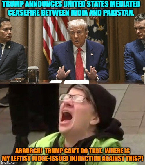 At least if their inevitable objections follow the usual pattern. | TRUMP ANNOUNCES UNITED STATES MEDIATED CEASEFIRE BETWEEN INDIA AND PAKISTAN. ARRRRGH!  TRUMP CAN'T DO THAT.  WHERE IS MY LEFTIST JUDGE-ISSUED INJUNCTION AGAINST THIS?! | made w/ Imgflip meme maker