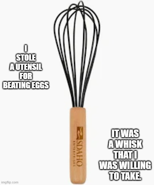 I stole an egg beating utensil. It was a whisk that I was willing to take. | I STOLE A UTENSIL FOR BEATING EGGS; IT WAS A WHISK THAT I WAS WILLING TO TAKE. | image tagged in funny,fun,play on words,humor,cooking,eggs | made w/ Imgflip meme maker