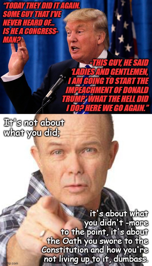 Trump unfit, unqualified, dangerous. | “TODAY THEY DID IT AGAIN.
SOME GUY THAT I’VE
NEVER HEARD OF…
IS HE A CONGRESS-
MAN? -THIS GUY, HE SAID
‘LADIES AND GENTLEMEN,
I AM GOING TO START THE
IMPEACHMENT OF DONALD TRUMP.’ WHAT THE HELL DID
I DO? HERE WE GO AGAIN.”; It's not about
what you did;; it's about what
you didn't -more
to the point, it's about
the Oath you swore to the
Constitution and how you're
not living up to it, dumbass. | image tagged in trump speech,red foreman dumbasz,trump unfit unqualified dangerous,moron | made w/ Imgflip meme maker