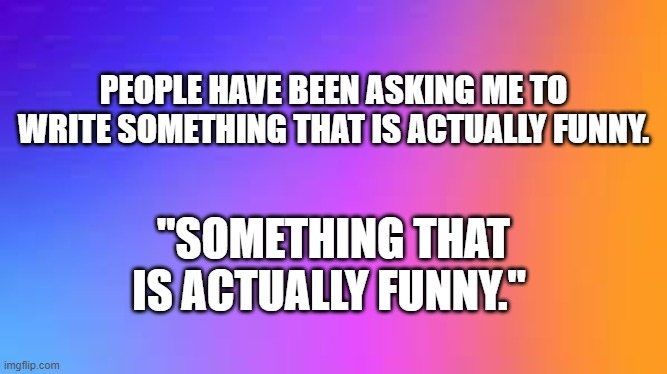 I wrote something that is actually funny !! | PEOPLE HAVE BEEN ASKING ME TO WRITE SOMETHING THAT IS ACTUALLY FUNNY. "SOMETHING THAT IS ACTUALLY FUNNY." | image tagged in funny,words,play on words,humor | made w/ Imgflip meme maker