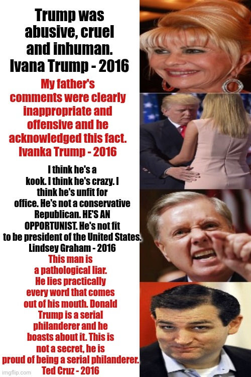 Remember When? | Trump was abusive, cruel and inhuman.
Ivana Trump - 2016; My father's comments were clearly inappropriate and offensive and he acknowledged this fact.
Ivanka Trump - 2016; I think he's a kook. I think he's crazy. I think he's unfit for office. He's not a conservative Republican. HE'S AN OPPORTUNIST. He's not fit to be president of the United States.
Lindsey Graham - 2016; This man is a pathological liar. He lies practically every word that comes out of his mouth. Donald Trump is a serial philanderer and he boasts about it. This is not a secret, he is proud of being a serial philanderer.
Ted Cruz - 2016 | image tagged in maga,lies,misinformation,remember when,donald trump is a convicted rapist,memes | made w/ Imgflip meme maker