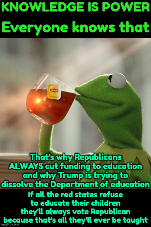 Dumbing Down Of Americans | KNOWLEDGE IS POWER; Everyone knows that; That's why Republicans ALWAYS cut funding to education and why Trump is trying to dissolve the Department of education; If all the red states refuse to educate their children they'll always vote Republican because that's all they'll ever be taught | image tagged in memes,maga,book bans,knowledge is power,higher education,now you know and knowing is half the battle | made w/ Imgflip meme maker