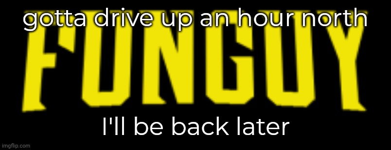 Hiibii | gotta drive up an hour north; I'll be back later | image tagged in funguy title card | made w/ Imgflip meme maker