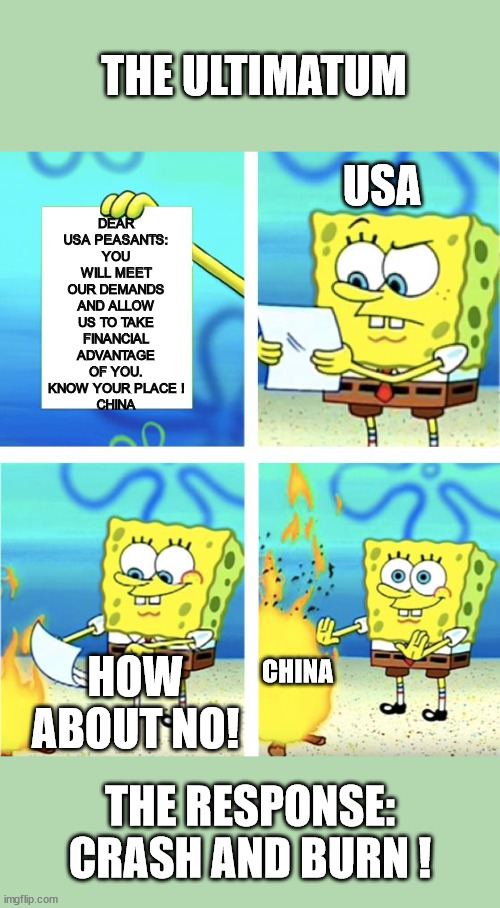 The Ultimatum | THE ULTIMATUM; DEAR USA PEASANTS:
YOU WILL MEET OUR DEMANDS AND ALLOW US TO TAKE FINANCIAL ADVANTAGE OF YOU. KNOW YOUR PLACE !
CHINA; USA; HOW ABOUT NO! CHINA; THE RESPONSE: CRASH AND BURN ! | image tagged in spongebob burning paper,china,usa,crash and burn,karma,bully | made w/ Imgflip meme maker