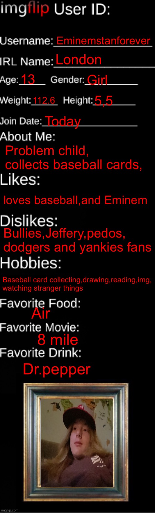 imgflip ID Card | Eminemstanforever; London; 13; Girl; 112.6; 5,5; Today; Problem child, collects baseball cards, loves baseball,and Eminem; Bullies,Jeffery,pedos, dodgers and yankies fans; Baseball card collecting,drawing,reading,img, watching stranger things; Air; 8 mile; Dr.pepper | image tagged in imgflip id card | made w/ Imgflip meme maker