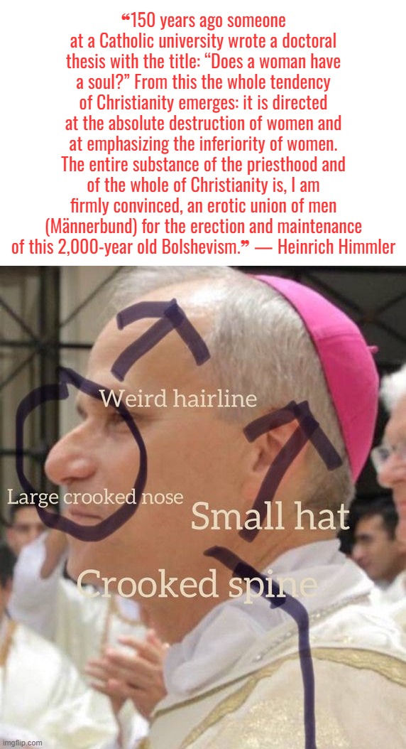 Ha ha ha . . . | ❝150 years ago someone at a Catholic university wrote a doctoral thesis with the title: “Does a woman have a soul?” From this the whole tendency of Christianity emerges: it is directed at the absolute destruction of women and at emphasizing the inferiority of women. The entire substance of the priesthood and of the whole of Christianity is, I am firmly convinced, an erotic union of men (Männerbund) for the erection and maintenance of this 2,000-year old Bolshevism.❞ — Heinrich Himmler | image tagged in pope,catholic church,laughing hitler | made w/ Imgflip meme maker