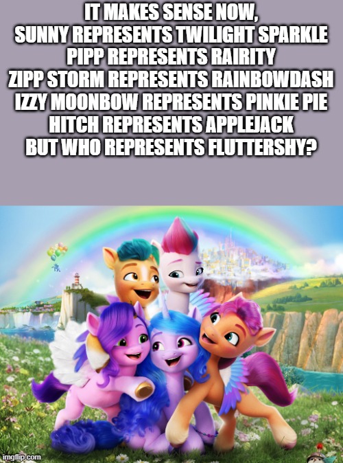 IT MAKES SENSE NOW, SUNNY REPRESENTS TWILIGHT SPARKLE
PIPP REPRESENTS RAIRITY
ZIPP STORM REPRESENTS RAINBOWDASH
IZZY MOONBOW REPRESENTS PINKIE PIE
HITCH REPRESENTS APPLEJACK
BUT WHO REPRESENTS FLUTTERSHY? | made w/ Imgflip meme maker